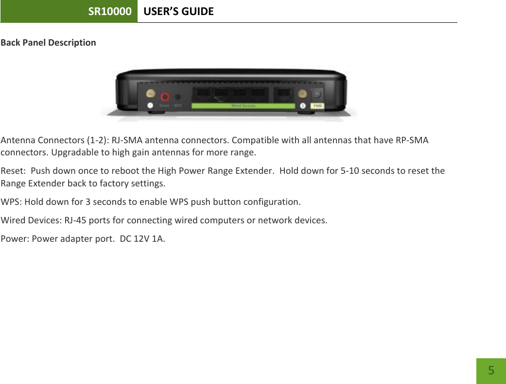 SR10000 USER’S GUIDE    5 Back Panel Description   Antenna Connectors (1-2): RJ-SMA antenna connectors. Compatible with all antennas that have RP-SMA connectors. Upgradable to high gain antennas for more range. Reset:  Push down once to reboot the High Power Range Extender.  Hold down for 5-10 seconds to reset the Range Extender back to factory settings. WPS: Hold down for 3 seconds to enable WPS push button configuration. Wired Devices: RJ-45 ports for connecting wired computers or network devices. Power: Power adapter port.  DC 12V 1A. 