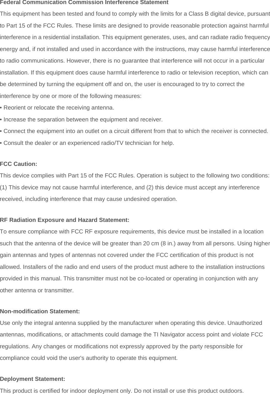 Federal Communication Commission Interference Statement This equipment has been tested and found to comply with the limits for a Class B digital device, pursuantto Part 15 of the FCC Rules. These limits are designed to provide reasonable protection against harmful interference in a residential installation. This equipment generates, uses, and can radiate radio frequencyenergy and, if not installed and used in accordance with the instructions, may cause harmful interferenceto radio communications. However, there is no guarantee that interference will not occur in a particular installation. If this equipment does cause harmful interference to radio or television reception, which can be determined by turning the equipment off and on, the user is encouraged to try to correct the interference by one or more of the following measures: • Reorient or relocate the receiving antenna. • Increase the separation between the equipment and receiver. • Connect the equipment into an outlet on a circuit different from that to which the receiver is connected.• Consult the dealer or an experienced radio/TV technician for help. FCC Caution: This device complies with Part 15 of the FCC Rules. Operation is subject to the following two conditions: (1) This device may not cause harmful interference, and (2) this device must accept any interference received, including interference that may cause undesired operation. RF Radiation Exposure and Hazard Statement: To ensure compliance with FCC RF exposure requirements, this device must be installed in a location such that the antenna of the device will be greater than 20 cm (8 in.) away from all persons. Using highergain antennas and types of antennas not covered under the FCC certification of this product is not allowed. Installers of the radio and end users of the product must adhere to the installation instructions provided in this manual. This transmitter must not be co-located or operating in conjunction with any other antenna or transmitter. Non-modification Statement: Use only the integral antenna supplied by the manufacturer when operating this device. Unauthorized antennas, modifications, or attachments could damage the TI Navigator access point and violate FCC regulations. Any changes or modifications not expressly approved by the party responsible for compliance could void the user&apos;s authority to operate this equipment. Deployment Statement: This product is certified for indoor deployment only. Do not install or use this product outdoors.   