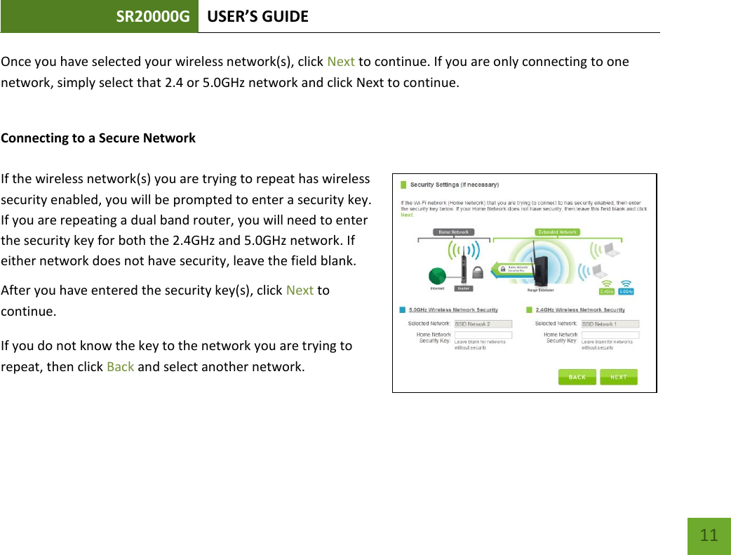 SR20000G USER’S GUIDE   11 11 Once you have selected your wireless network(s), click Next to continue. If you are only connecting to one network, simply select that 2.4 or 5.0GHz network and click Next to continue.  Connecting to a Secure Network  If the wireless network(s) you are trying to repeat has wireless security enabled, you will be prompted to enter a security key. If you are repeating a dual band router, you will need to enter the security key for both the 2.4GHz and 5.0GHz network. If either network does not have security, leave the field blank. After you have entered the security key(s), click Next to continue. If you do not know the key to the network you are trying to repeat, then click Back and select another network. 