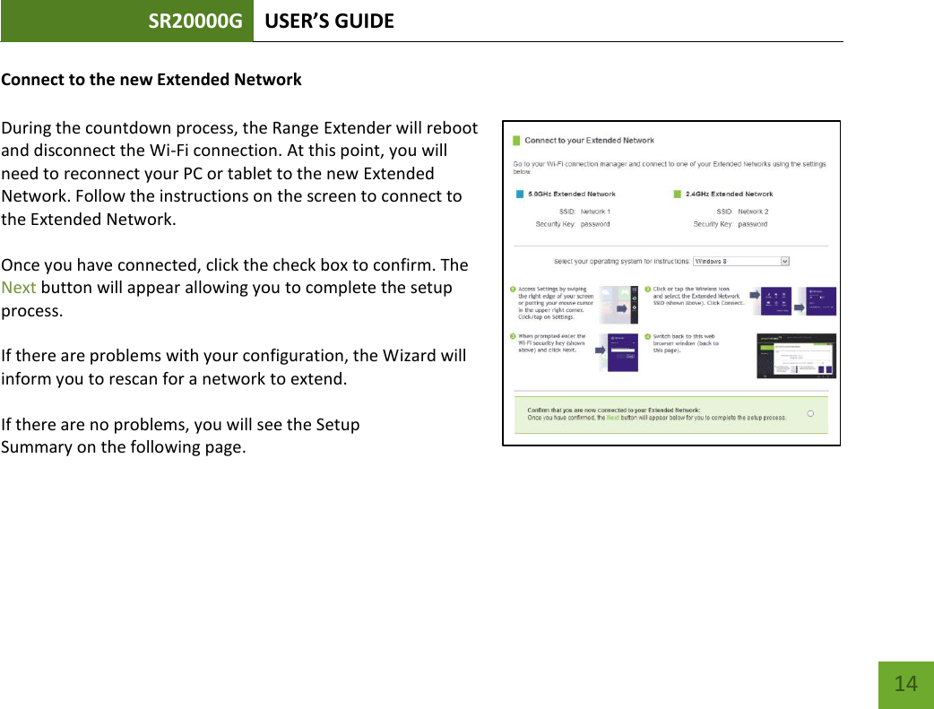 SR20000G USER’S GUIDE   14 14 Connect to the new Extended Network  During the countdown process, the Range Extender will reboot and disconnect the Wi-Fi connection. At this point, you will need to reconnect your PC or tablet to the new Extended Network. Follow the instructions on the screen to connect to the Extended Network.    Once you have connected, click the check box to confirm. The Next button will appear allowing you to complete the setup process.    If there are problems with your configuration, the Wizard will inform you to rescan for a network to extend.    If there are no problems, you will see the Setup Summary on the following page.    