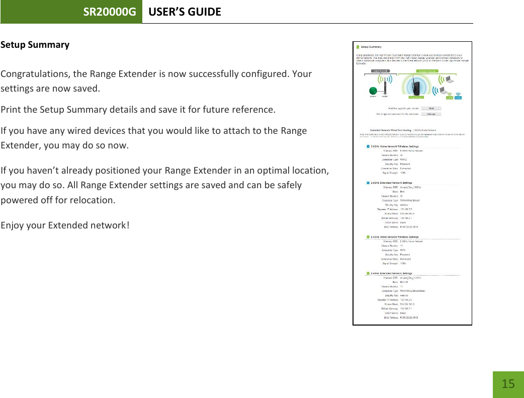 SR20000G USER’S GUIDE   15 15 Setup Summary  Congratulations, the Range Extender is now successfully configured. Your settings are now saved.   Print the Setup Summary details and save it for future reference. If you have any wired devices that you would like to attach to the Range Extender, you may do so now. If you haven’t already positioned your Range Extender in an optimal location, you may do so. All Range Extender settings are saved and can be safely powered off for relocation. Enjoy your Extended network! 