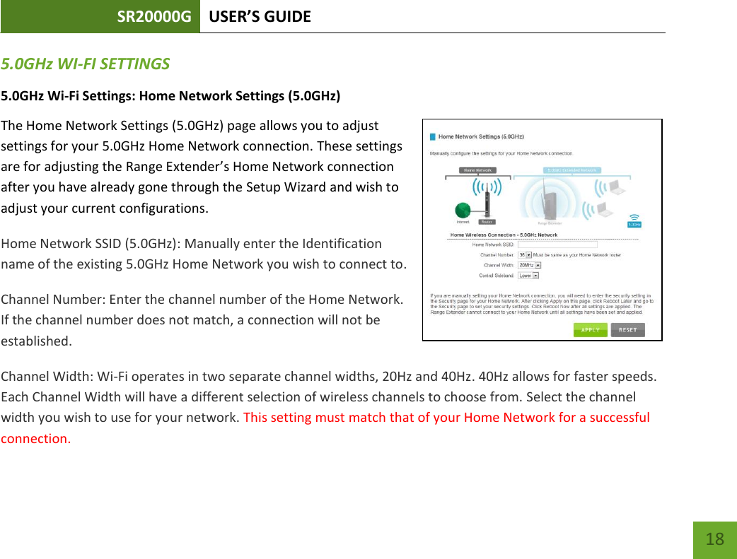 SR20000G USER’S GUIDE   18 18 5.0GHz WI-FI SETTINGS 5.0GHz Wi-Fi Settings: Home Network Settings (5.0GHz) The Home Network Settings (5.0GHz) page allows you to adjust settings for your 5.0GHz Home Network connection. These settings are for adjusting the Range Extender’s Home Network connection after you have already gone through the Setup Wizard and wish to adjust your current configurations. Home Network SSID (5.0GHz): Manually enter the Identification name of the existing 5.0GHz Home Network you wish to connect to. Channel Number: Enter the channel number of the Home Network. If the channel number does not match, a connection will not be established. Channel Width: Wi-Fi operates in two separate channel widths, 20Hz and 40Hz. 40Hz allows for faster speeds. Each Channel Width will have a different selection of wireless channels to choose from. Select the channel width you wish to use for your network. This setting must match that of your Home Network for a successful connection. 