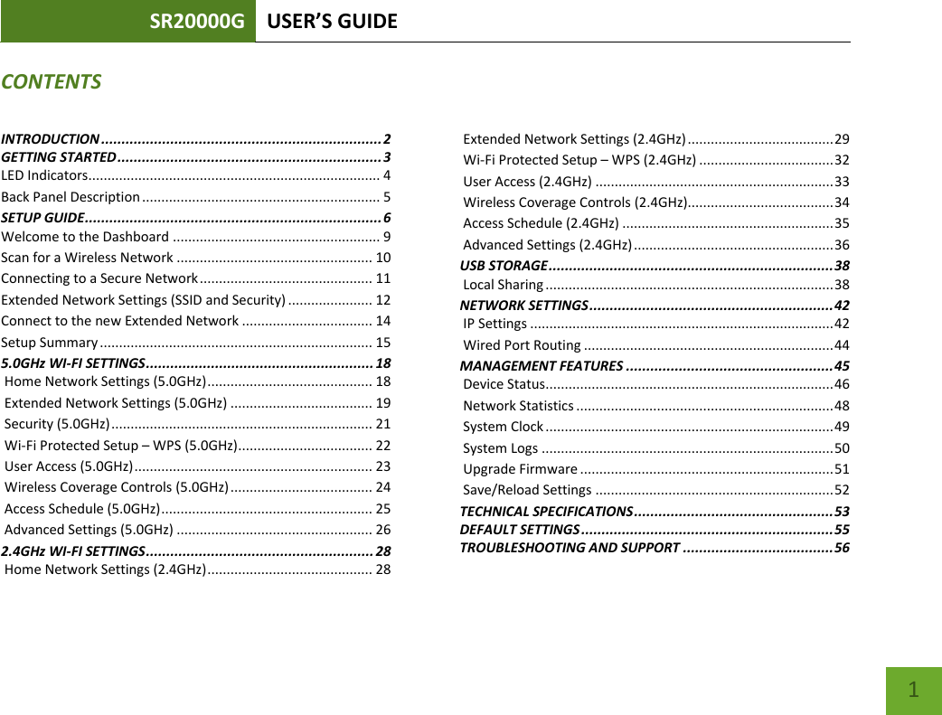 SR20000G USER’S GUIDE    1 CONTENTSINTRODUCTION ..................................................................... 2 GETTING STARTED ................................................................. 3 LED Indicators............................................................................ 4 Back Panel Description .............................................................. 5 SETUP GUIDE ......................................................................... 6 Welcome to the Dashboard ...................................................... 9 Scan for a Wireless Network ................................................... 10 Connecting to a Secure Network ............................................. 11 Extended Network Settings (SSID and Security) ...................... 12 Connect to the new Extended Network .................................. 14 Setup Summary ....................................................................... 15 5.0GHz WI-FI SETTINGS ........................................................ 18  Home Network Settings (5.0GHz) ........................................... 18  Extended Network Settings (5.0GHz) ..................................... 19  Security (5.0GHz) .................................................................... 21  Wi-Fi Protected Setup – WPS (5.0GHz) ................................... 22  User Access (5.0GHz) .............................................................. 23  Wireless Coverage Controls (5.0GHz) ..................................... 24  Access Schedule (5.0GHz) ....................................................... 25  Advanced Settings (5.0GHz) ................................................... 26 2.4GHz WI-FI SETTINGS ........................................................ 28  Home Network Settings (2.4GHz) ........................................... 28  Extended Network Settings (2.4GHz) ...................................... 29  Wi-Fi Protected Setup – WPS (2.4GHz) ................................... 32  User Access (2.4GHz) .............................................................. 33  Wireless Coverage Controls (2.4GHz)...................................... 34  Access Schedule (2.4GHz) ....................................................... 35  Advanced Settings (2.4GHz) .................................................... 36 USB STORAGE ...................................................................... 38  Local Sharing ........................................................................... 38 NETWORK SETTINGS ............................................................ 42  IP Settings ............................................................................... 42  Wired Port Routing ................................................................. 44 MANAGEMENT FEATURES ................................................... 45  Device Status........................................................................... 46  Network Statistics ................................................................... 48  System Clock ........................................................................... 49  System Logs ............................................................................ 50  Upgrade Firmware .................................................................. 51  Save/Reload Settings .............................................................. 52 TECHNICAL SPECIFICATIONS ................................................. 53 DEFAULT SETTINGS .............................................................. 55 TROUBLESHOOTING AND SUPPORT ..................................... 56 