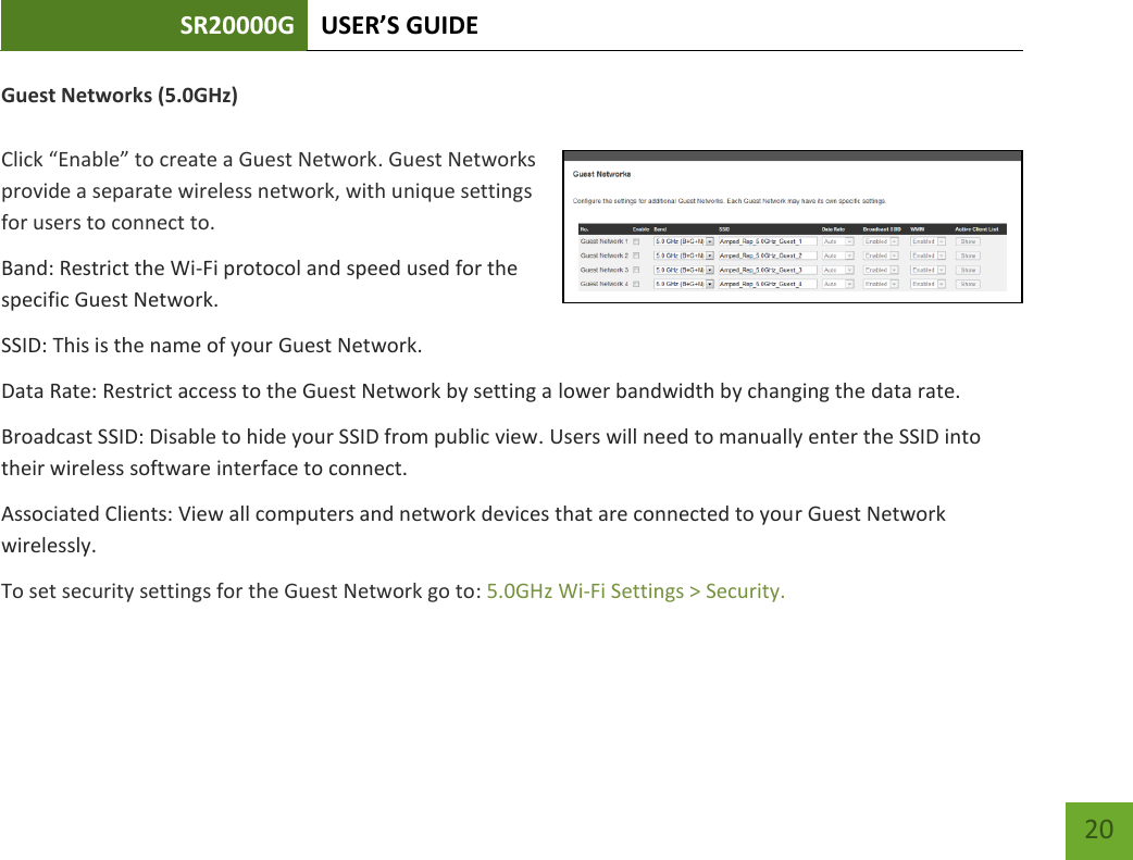 SR20000G USER’S GUIDE   20 20 Guest Networks (5.0GHz)  Click “Enable” to create a Guest Network. Guest Networks provide a separate wireless network, with unique settings for users to connect to. Band: Restrict the Wi-Fi protocol and speed used for the specific Guest Network. SSID: This is the name of your Guest Network. Data Rate: Restrict access to the Guest Network by setting a lower bandwidth by changing the data rate.  Broadcast SSID: Disable to hide your SSID from public view. Users will need to manually enter the SSID into their wireless software interface to connect. Associated Clients: View all computers and network devices that are connected to your Guest Network wirelessly. To set security settings for the Guest Network go to: 5.0GHz Wi-Fi Settings &gt; Security. 