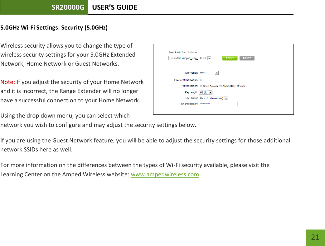 SR20000G USER’S GUIDE   21 21 5.0GHz Wi-Fi Settings: Security (5.0GHz)  Wireless security allows you to change the type of wireless security settings for your 5.0GHz Extended Network, Home Network or Guest Networks.  Note: If you adjust the security of your Home Network and it is incorrect, the Range Extender will no longer have a successful connection to your Home Network. Using the drop down menu, you can select which network you wish to configure and may adjust the security settings below. If you are using the Guest Network feature, you will be able to adjust the security settings for those additional network SSIDs here as well. For more information on the differences between the types of Wi-Fi security available, please visit the Learning Center on the Amped Wireless website: www.ampedwireless.com 