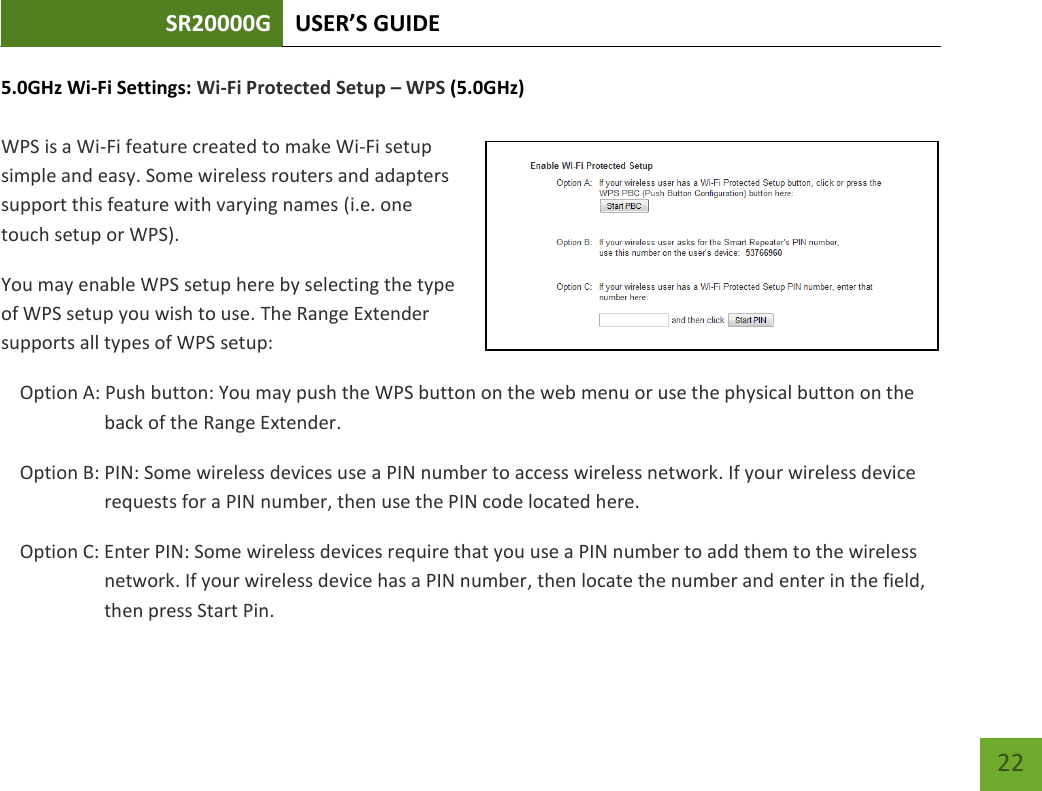 SR20000G USER’S GUIDE   22 22 5.0GHz Wi-Fi Settings: Wi-Fi Protected Setup – WPS (5.0GHz)  WPS is a Wi-Fi feature created to make Wi-Fi setup simple and easy. Some wireless routers and adapters support this feature with varying names (i.e. one touch setup or WPS). You may enable WPS setup here by selecting the type of WPS setup you wish to use. The Range Extender supports all types of WPS setup: Option A: Push button: You may push the WPS button on the web menu or use the physical button on the back of the Range Extender. Option B: PIN: Some wireless devices use a PIN number to access wireless network. If your wireless device requests for a PIN number, then use the PIN code located here. Option C: Enter PIN: Some wireless devices require that you use a PIN number to add them to the wireless network. If your wireless device has a PIN number, then locate the number and enter in the field, then press Start Pin. 