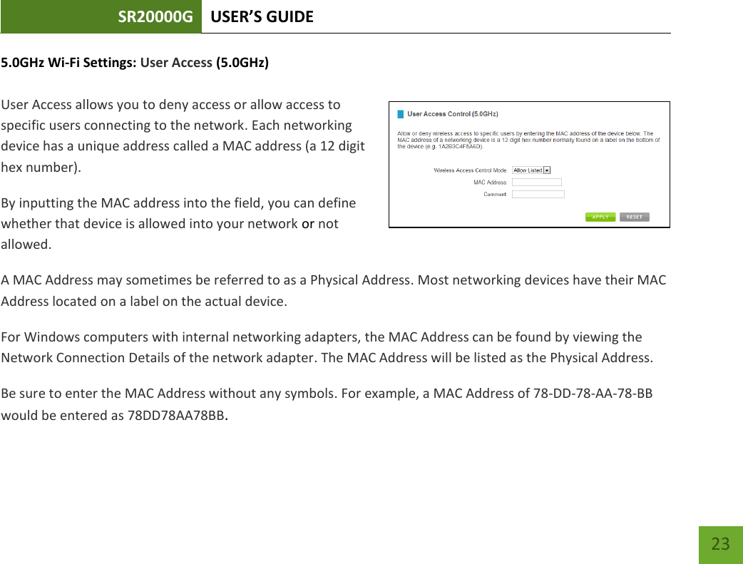 SR20000G USER’S GUIDE   23 23 5.0GHz Wi-Fi Settings: User Access (5.0GHz)  User Access allows you to deny access or allow access to specific users connecting to the network. Each networking device has a unique address called a MAC address (a 12 digit hex number). By inputting the MAC address into the field, you can define whether that device is allowed into your network or not allowed. A MAC Address may sometimes be referred to as a Physical Address. Most networking devices have their MAC Address located on a label on the actual device. For Windows computers with internal networking adapters, the MAC Address can be found by viewing the Network Connection Details of the network adapter. The MAC Address will be listed as the Physical Address.   Be sure to enter the MAC Address without any symbols. For example, a MAC Address of 78-DD-78-AA-78-BB would be entered as 78DD78AA78BB.    