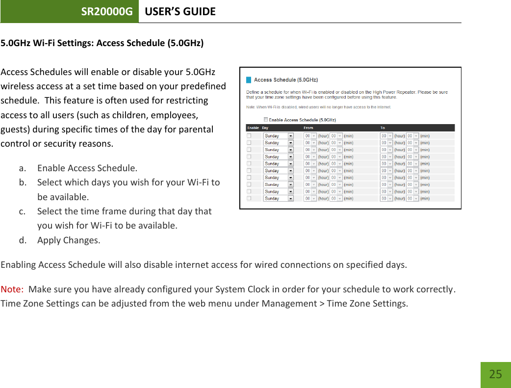 SR20000G USER’S GUIDE   25 25 5.0GHz Wi-Fi Settings: Access Schedule (5.0GHz)  Access Schedules will enable or disable your 5.0GHz wireless access at a set time based on your predefined schedule.  This feature is often used for restricting access to all users (such as children, employees, guests) during specific times of the day for parental control or security reasons. a. Enable Access Schedule. b. Select which days you wish for your Wi-Fi to be available. c. Select the time frame during that day that you wish for Wi-Fi to be available. d. Apply Changes. Enabling Access Schedule will also disable internet access for wired connections on specified days. Note:  Make sure you have already configured your System Clock in order for your schedule to work correctly. Time Zone Settings can be adjusted from the web menu under Management &gt; Time Zone Settings. 