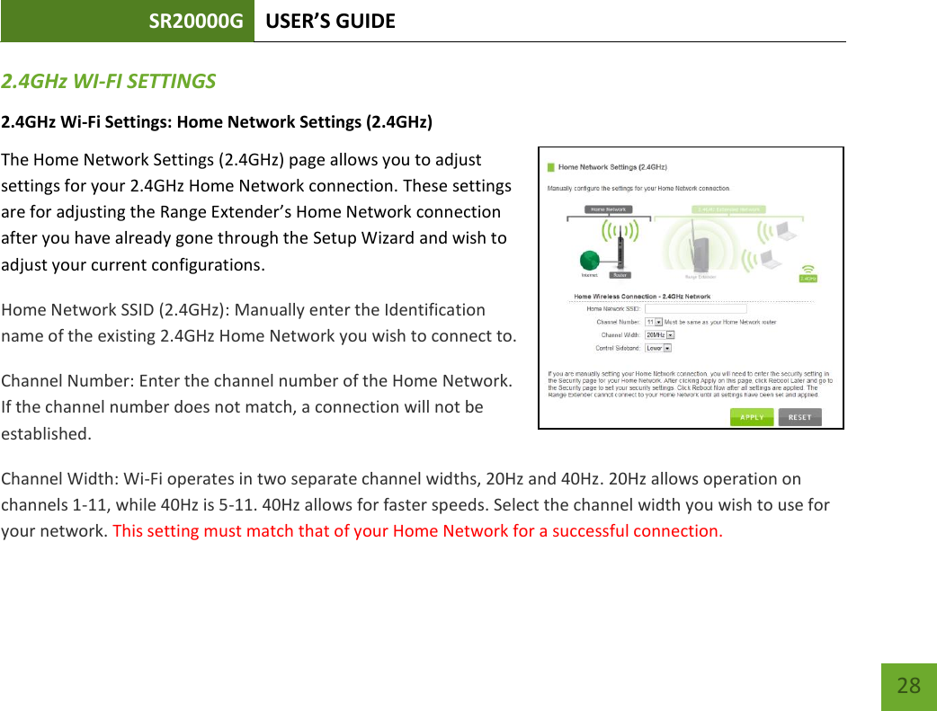 SR20000G USER’S GUIDE   28 28 2.4GHz WI-FI SETTINGS 2.4GHz Wi-Fi Settings: Home Network Settings (2.4GHz) The Home Network Settings (2.4GHz) page allows you to adjust settings for your 2.4GHz Home Network connection. These settings are for adjusting the Range Extender’s Home Network connection after you have already gone through the Setup Wizard and wish to adjust your current configurations. Home Network SSID (2.4GHz): Manually enter the Identification name of the existing 2.4GHz Home Network you wish to connect to. Channel Number: Enter the channel number of the Home Network. If the channel number does not match, a connection will not be established. Channel Width: Wi-Fi operates in two separate channel widths, 20Hz and 40Hz. 20Hz allows operation on channels 1-11, while 40Hz is 5-11. 40Hz allows for faster speeds. Select the channel width you wish to use for your network. This setting must match that of your Home Network for a successful connection. 