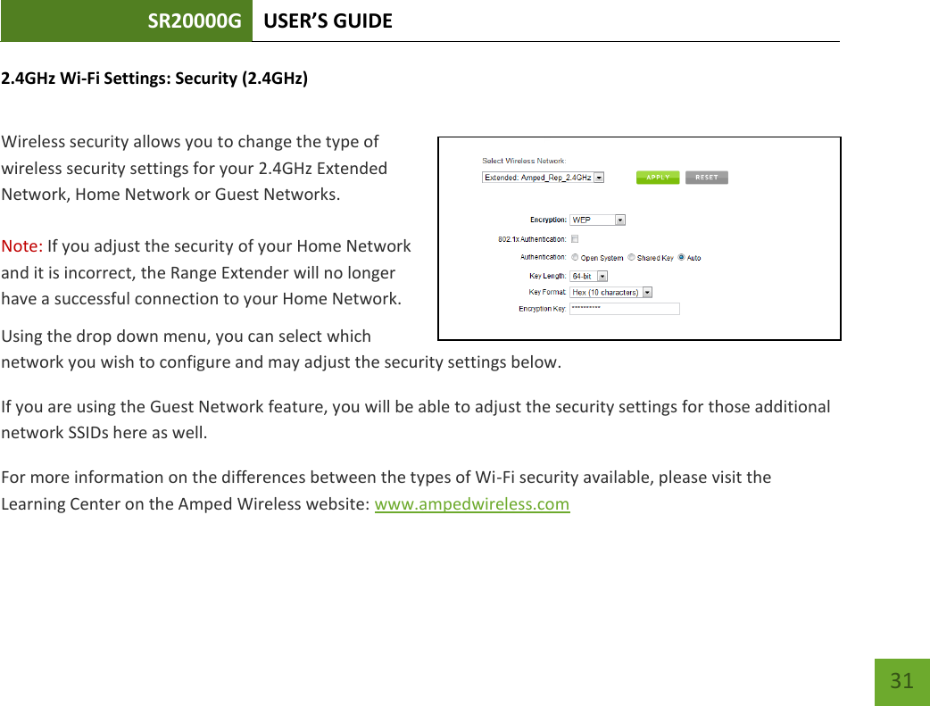 SR20000G USER’S GUIDE   31 31 2.4GHz Wi-Fi Settings: Security (2.4GHz)  Wireless security allows you to change the type of wireless security settings for your 2.4GHz Extended Network, Home Network or Guest Networks.  Note: If you adjust the security of your Home Network and it is incorrect, the Range Extender will no longer have a successful connection to your Home Network. Using the drop down menu, you can select which network you wish to configure and may adjust the security settings below. If you are using the Guest Network feature, you will be able to adjust the security settings for those additional network SSIDs here as well. For more information on the differences between the types of Wi-Fi security available, please visit the Learning Center on the Amped Wireless website: www.ampedwireless.com 