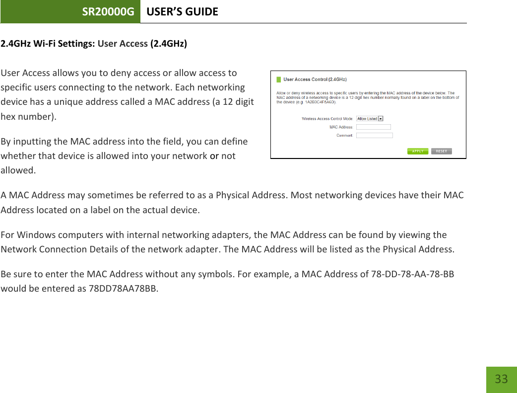 SR20000G USER’S GUIDE   33 33 2.4GHz Wi-Fi Settings: User Access (2.4GHz)  User Access allows you to deny access or allow access to specific users connecting to the network. Each networking device has a unique address called a MAC address (a 12 digit hex number). By inputting the MAC address into the field, you can define whether that device is allowed into your network or not allowed. A MAC Address may sometimes be referred to as a Physical Address. Most networking devices have their MAC Address located on a label on the actual device. For Windows computers with internal networking adapters, the MAC Address can be found by viewing the Network Connection Details of the network adapter. The MAC Address will be listed as the Physical Address.   Be sure to enter the MAC Address without any symbols. For example, a MAC Address of 78-DD-78-AA-78-BB would be entered as 78DD78AA78BB. 