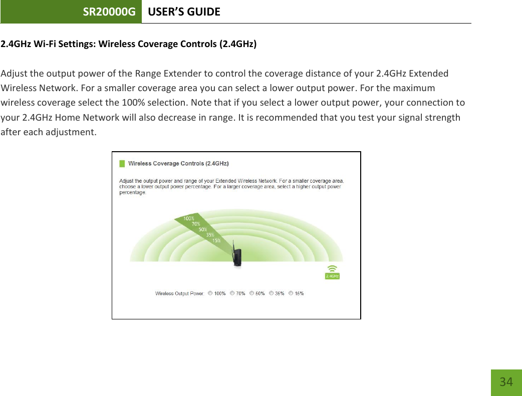 SR20000G USER’S GUIDE   34 34 2.4GHz Wi-Fi Settings: Wireless Coverage Controls (2.4GHz)  Adjust the output power of the Range Extender to control the coverage distance of your 2.4GHz Extended Wireless Network. For a smaller coverage area you can select a lower output power. For the maximum wireless coverage select the 100% selection. Note that if you select a lower output power, your connection to your 2.4GHz Home Network will also decrease in range. It is recommended that you test your signal strength after each adjustment.  