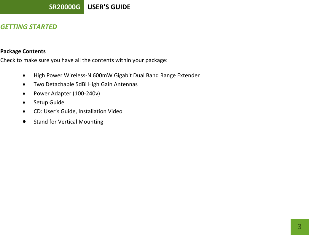 SR20000G USER’S GUIDE   3 3 GETTING STARTED Package Contents Check to make sure you have all the contents within your package:  High Power Wireless-N 600mW Gigabit Dual Band Range Extender  Two Detachable 5dBi High Gain Antennas  Power Adapter (100-240v)  Setup Guide  CD: User’s Guide, Installation Video  Stand for Vertical Mounting 