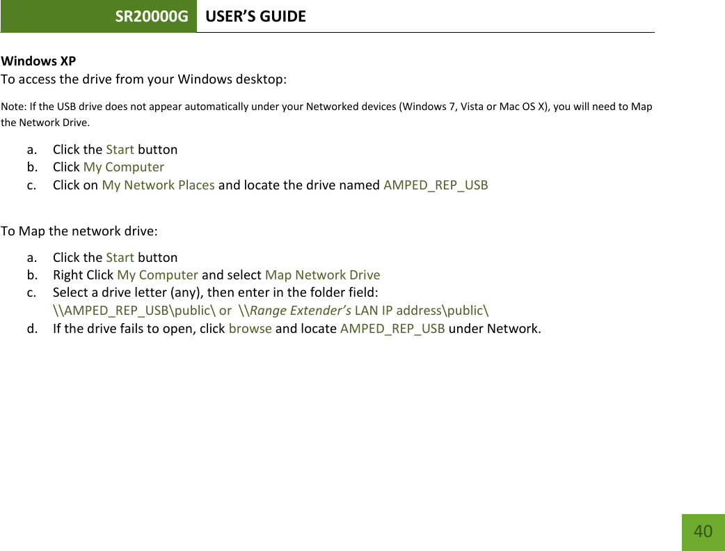 SR20000G USER’S GUIDE   40 40 Windows XP To access the drive from your Windows desktop: Note: If the USB drive does not appear automatically under your Networked devices (Windows 7, Vista or Mac OS X), you will need to Map the Network Drive. a. Click the Start button b. Click My Computer c. Click on My Network Places and locate the drive named AMPED_REP_USB  To Map the network drive:  a. Click the Start button  b. Right Click My Computer and select Map Network Drive c. Select a drive letter (any), then enter in the folder field:  \\AMPED_REP_USB\public\ or  \\Range Extender’s LAN IP address\public\ d. If the drive fails to open, click browse and locate AMPED_REP_USB under Network. 