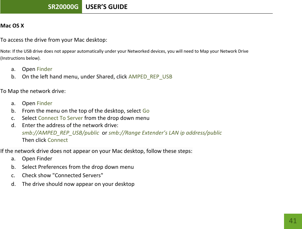 SR20000G USER’S GUIDE   41 41 Mac OS X To access the drive from your Mac desktop:  Note: If the USB drive does not appear automatically under your Networked devices, you will need to Map your Network Drive (Instructions below). a. Open Finder b. On the left hand menu, under Shared, click AMPED_REP_USB To Map the network drive:  a. Open Finder b. From the menu on the top of the desktop, select Go c. Select Connect To Server from the drop down menu d. Enter the address of the network drive:  smb://AMPED_REP_USB/public  or smb://Range Extender’s LAN ip address/public Then click Connect If the network drive does not appear on your Mac desktop, follow these steps: a. Open Finder b. Select Preferences from the drop down menu c. Check show &quot;Connected Servers&quot; d. The drive should now appear on your desktop 