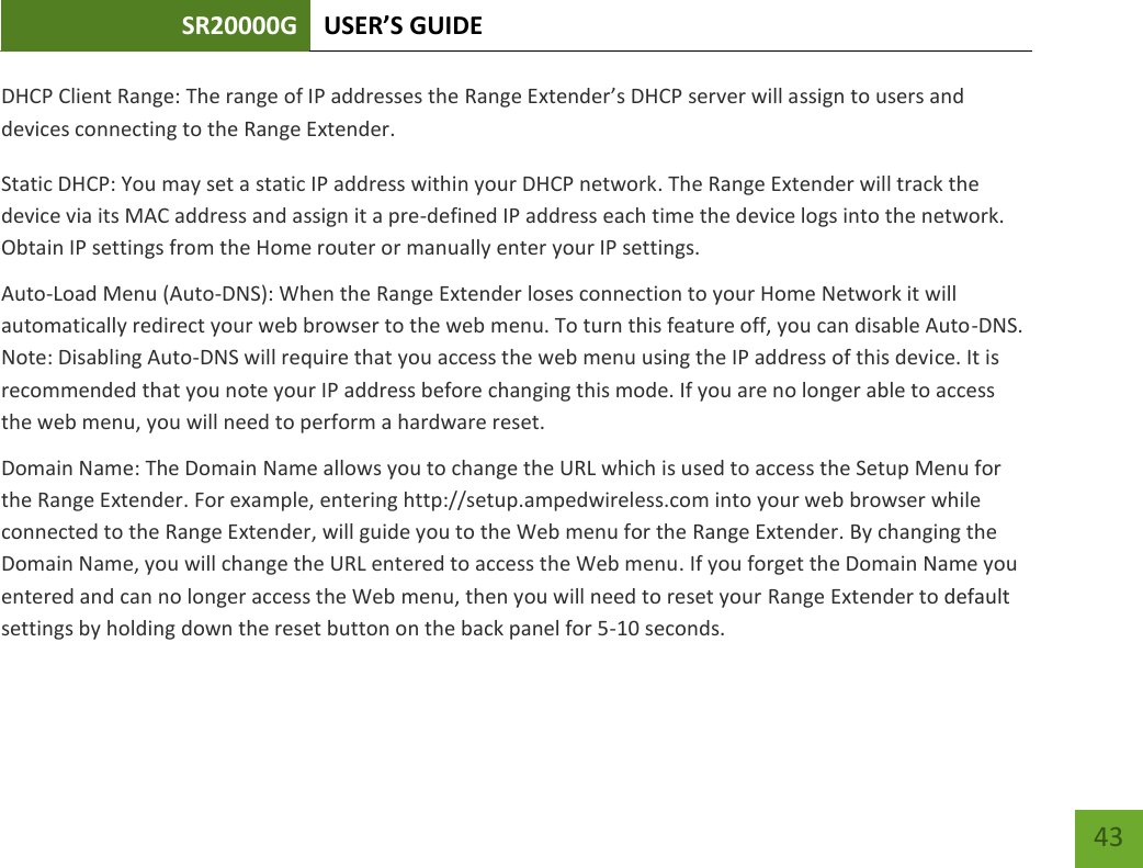 SR20000G USER’S GUIDE   43 43 DHCP Client Range: The range of IP addresses the Range Extender’s DHCP server will assign to users and devices connecting to the Range Extender. Static DHCP: You may set a static IP address within your DHCP network. The Range Extender will track the device via its MAC address and assign it a pre-defined IP address each time the device logs into the network. Obtain IP settings from the Home router or manually enter your IP settings. Auto-Load Menu (Auto-DNS): When the Range Extender loses connection to your Home Network it will automatically redirect your web browser to the web menu. To turn this feature off, you can disable Auto-DNS. Note: Disabling Auto-DNS will require that you access the web menu using the IP address of this device. It is recommended that you note your IP address before changing this mode. If you are no longer able to access the web menu, you will need to perform a hardware reset. Domain Name: The Domain Name allows you to change the URL which is used to access the Setup Menu for the Range Extender. For example, entering http://setup.ampedwireless.com into your web browser while connected to the Range Extender, will guide you to the Web menu for the Range Extender. By changing the Domain Name, you will change the URL entered to access the Web menu. If you forget the Domain Name you entered and can no longer access the Web menu, then you will need to reset your Range Extender to default settings by holding down the reset button on the back panel for 5-10 seconds.  