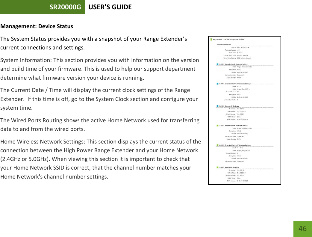 SR20000G USER’S GUIDE   46 46 Management: Device Status The System Status provides you with a snapshot of your Range Extender’s current connections and settings. System Information: This section provides you with information on the version and build time of your firmware. This is used to help our support department determine what firmware version your device is running. The Current Date / Time will display the current clock settings of the Range Extender.  If this time is off, go to the System Clock section and configure your system time. The Wired Ports Routing shows the active Home Network used for transferring data to and from the wired ports.   Home Wireless Network Settings: This section displays the current status of the connection between the High Power Range Extender and your Home Network (2.4GHz or 5.0GHz). When viewing this section it is important to check that your Home Network SSID is correct, that the channel number matches your Home Network&apos;s channel number settings. 