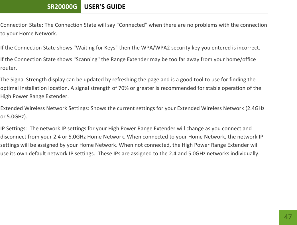 SR20000G USER’S GUIDE   47 47 Connection State: The Connection State will say &quot;Connected&quot; when there are no problems with the connection to your Home Network. If the Connection State shows &quot;Waiting for Keys&quot; then the WPA/WPA2 security key you entered is incorrect. If the Connection State shows &quot;Scanning&quot; the Range Extender may be too far away from your home/office router. The Signal Strength display can be updated by refreshing the page and is a good tool to use for finding the optimal installation location. A signal strength of 70% or greater is recommended for stable operation of the High Power Range Extender. Extended Wireless Network Settings: Shows the current settings for your Extended Wireless Network (2.4GHz or 5.0GHz). IP Settings:  The network IP settings for your High Power Range Extender will change as you connect and disconnect from your 2.4 or 5.0GHz Home Network. When connected to your Home Network, the network IP settings will be assigned by your Home Network. When not connected, the High Power Range Extender will use its own default network IP settings.  These IPs are assigned to the 2.4 and 5.0GHz networks individually. 