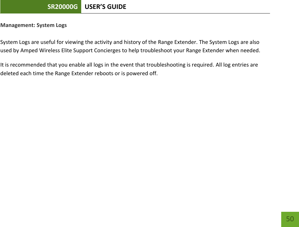 SR20000G USER’S GUIDE   50 50 Management: System Logs  System Logs are useful for viewing the activity and history of the Range Extender. The System Logs are also used by Amped Wireless Elite Support Concierges to help troubleshoot your Range Extender when needed. It is recommended that you enable all logs in the event that troubleshooting is required. All log entries are deleted each time the Range Extender reboots or is powered off. 