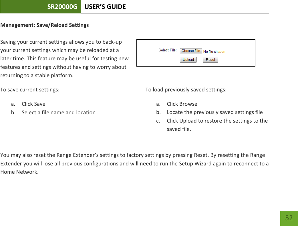 SR20000G USER’S GUIDE   52 52 Management: Save/Reload Settings  Saving your current settings allows you to back-up your current settings which may be reloaded at a later time. This feature may be useful for testing new features and settings without having to worry about returning to a stable platform.To save current settings: a. Click Save b. Select a file name and location   To load previously saved settings: a. Click Browse b. Locate the previously saved settings file c. Click Upload to restore the settings to the saved file. You may also reset the Range Extender’s settings to factory settings by pressing Reset. By resetting the Range Extender you will lose all previous configurations and will need to run the Setup Wizard again to reconnect to a Home Network. 