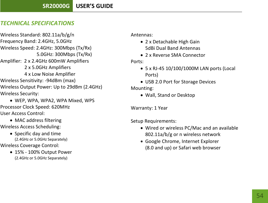 SR20000G USER’S GUIDE   54 54 TECHNICAL SPECIFICATIONSWireless Standard: 802.11a/b/g/n Frequency Band: 2.4GHz, 5.0GHz Wireless Speed: 2.4GHz: 300Mbps (Tx/Rx)                               5.0GHz: 300Mbps (Tx/Rx) Amplifier:  2 x 2.4GHz 600mW Amplifiers     2 x 5.0GHz Amplifiers     4 x Low Noise Amplifier Wireless Sensitivity: -94dBm (max) Wireless Output Power: Up to 29dBm (2.4GHz) Wireless Security:  WEP, WPA, WPA2, WPA Mixed, WPS Processor Clock Speed: 620MHz User Access Control:  MAC address filtering Wireless Access Scheduling:   Specific day and time (2.4GHz or 5.0GHz Separately) Wireless Coverage Control:   15% - 100% Output Power (2.4GHz or 5.0GHz Separately)  Antennas:  2 x Detachable High Gain  5dBi Dual Band Antennas  2 x Reverse SMA Connector Ports:  5 x RJ-45 10/100/1000M LAN ports (Local Ports)  USB 2.0 Port for Storage Devices Mounting:  Wall, Stand or Desktop  Warranty: 1 Year  Setup Requirements:  Wired or wireless PC/Mac and an available 802.11a/b/g or n wireless network  Google Chrome, Internet Explorer  (8.0 and up) or Safari web browser