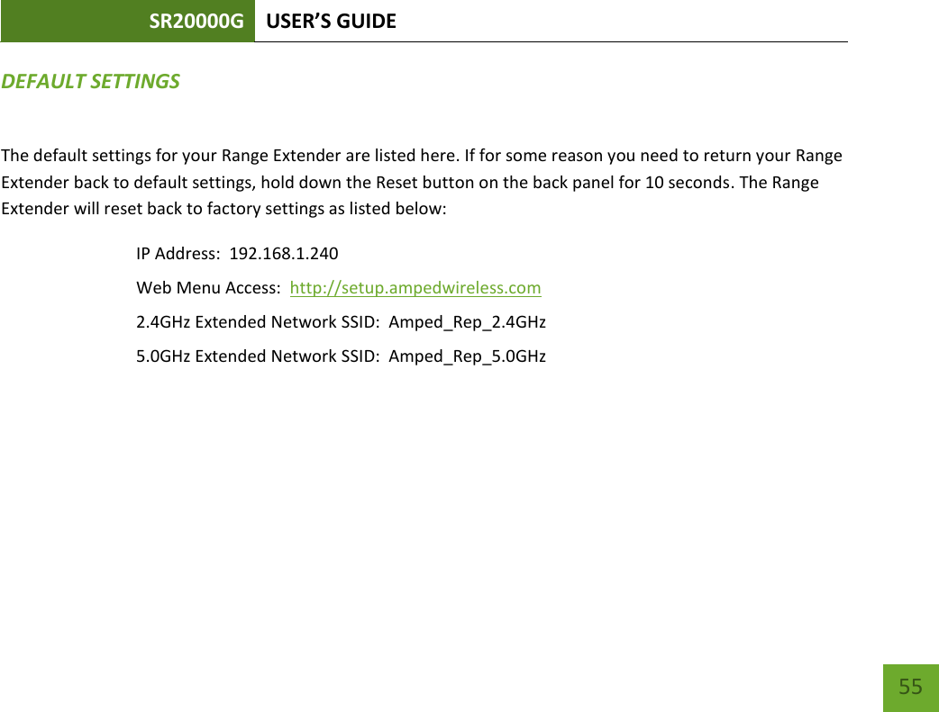 SR20000G USER’S GUIDE   55 55 DEFAULT SETTINGS The default settings for your Range Extender are listed here. If for some reason you need to return your Range Extender back to default settings, hold down the Reset button on the back panel for 10 seconds. The Range Extender will reset back to factory settings as listed below: IP Address:  192.168.1.240 Web Menu Access:  http://setup.ampedwireless.com 2.4GHz Extended Network SSID:  Amped_Rep_2.4GHz 5.0GHz Extended Network SSID:  Amped_Rep_5.0GHz 