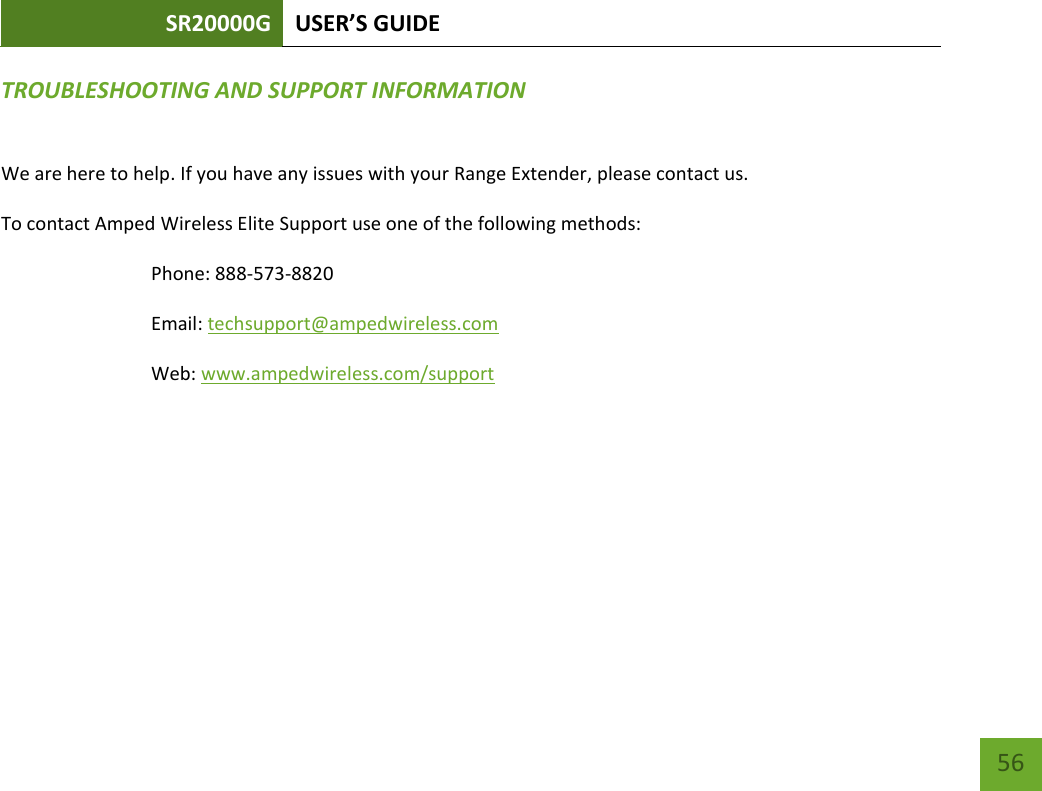 SR20000G USER’S GUIDE   56 56 TROUBLESHOOTING AND SUPPORT INFORMATION We are here to help. If you have any issues with your Range Extender, please contact us. To contact Amped Wireless Elite Support use one of the following methods: Phone: 888-573-8820 Email: techsupport@ampedwireless.com Web: www.ampedwireless.com/support 