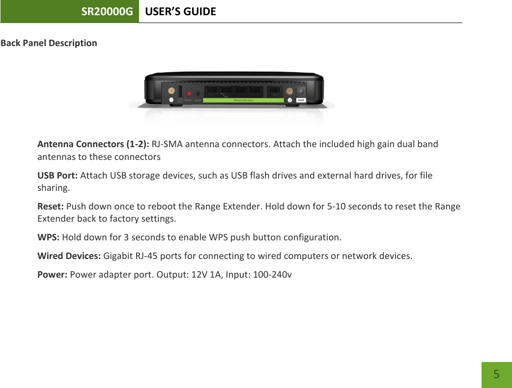 SR20000G USER’S GUIDE   5 5 Back Panel Description  Antenna Connectors (1-2): RJ-SMA antenna connectors. Attach the included high gain dual band antennas to these connectors USB Port: Attach USB storage devices, such as USB flash drives and external hard drives, for file sharing. Reset: Push down once to reboot the Range Extender. Hold down for 5-10 seconds to reset the Range Extender back to factory settings. WPS: Hold down for 3 seconds to enable WPS push button configuration. Wired Devices: Gigabit RJ-45 ports for connecting to wired computers or network devices. Power: Power adapter port. Output: 12V 1A, Input: 100-240v 