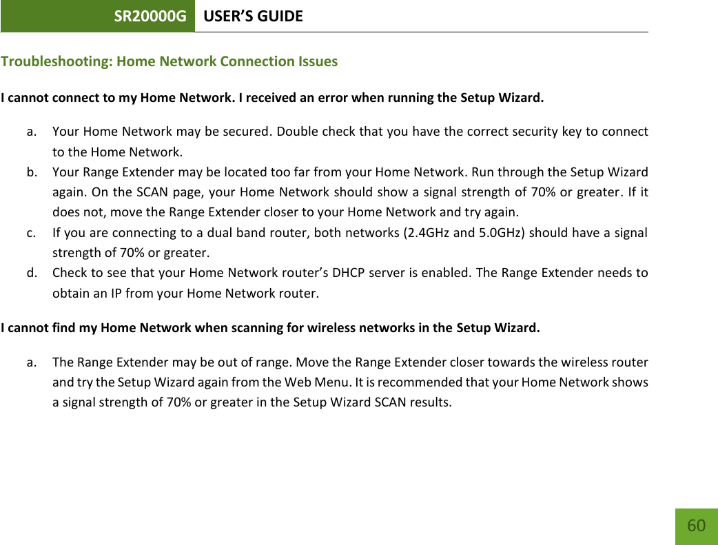 SR20000G USER’S GUIDE   60 60 Troubleshooting: Home Network Connection Issues I cannot connect to my Home Network. I received an error when running the Setup Wizard. a. Your Home Network may be secured. Double check that you have the correct security key to connect to the Home Network. b. Your Range Extender may be located too far from your Home Network. Run through the Setup Wizard again. On the SCAN page, your Home Network should show a signal strength of 70% or greater. If it does not, move the Range Extender closer to your Home Network and try again. c. If you are connecting to a dual band router, both networks (2.4GHz and 5.0GHz) should have a signal strength of 70% or greater. d. Check to see that your Home Network router’s DHCP server is enabled. The Range Extender needs to obtain an IP from your Home Network router. I cannot find my Home Network when scanning for wireless networks in the Setup Wizard. a. The Range Extender may be out of range. Move the Range Extender closer towards the wireless router and try the Setup Wizard again from the Web Menu. It is recommended that your Home Network shows a signal strength of 70% or greater in the Setup Wizard SCAN results.   