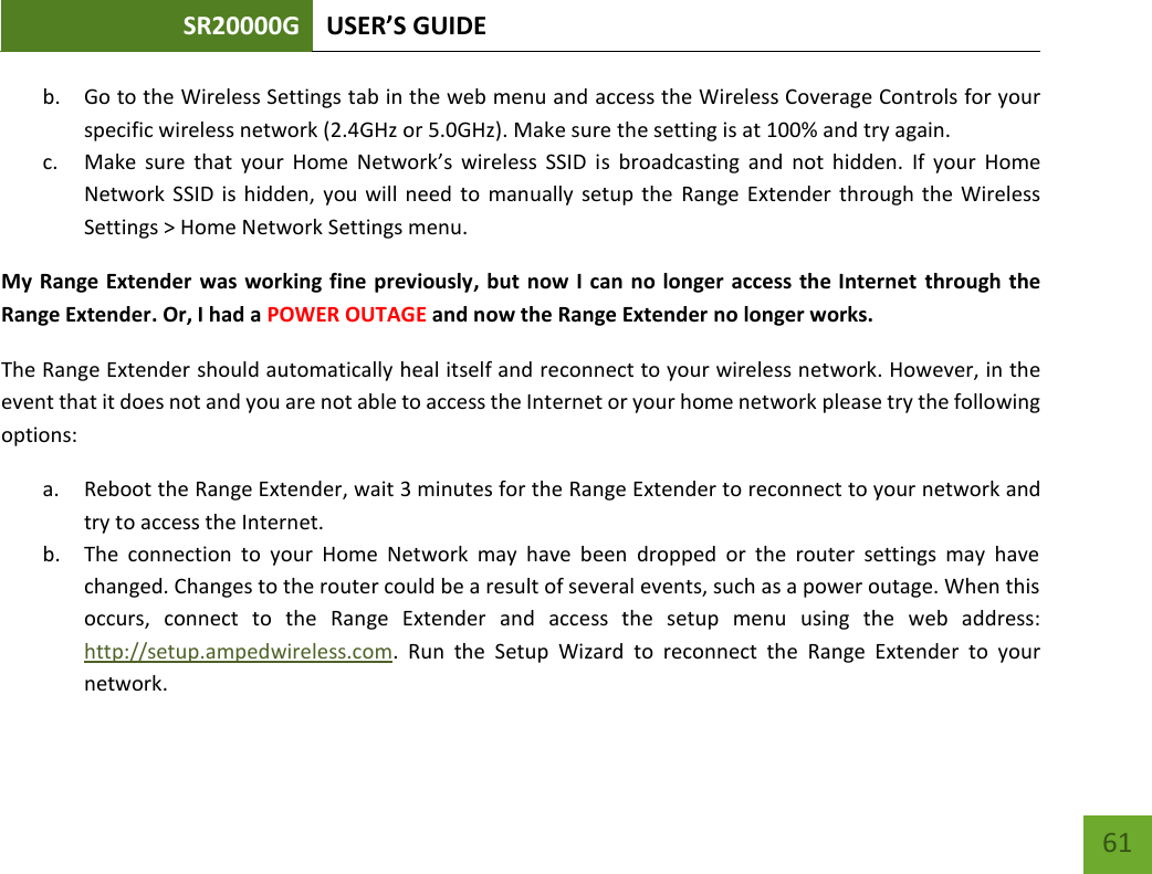 SR20000G USER’S GUIDE   61 61 b. Go to the Wireless Settings tab in the web menu and access the Wireless Coverage Controls for your specific wireless network (2.4GHz or 5.0GHz). Make sure the setting is at 100% and try again. c. Make  sure  that  your  Home  Network’s  wireless  SSID  is  broadcasting  and  not  hidden.  If  your  Home Network  SSID is  hidden,  you will  need to manually  setup the  Range Extender  through the  Wireless Settings &gt; Home Network Settings menu. My Range Extender was working fine previously, but now I can no longer access the Internet through the Range Extender. Or, I had a POWER OUTAGE and now the Range Extender no longer works. The Range Extender should automatically heal itself and reconnect to your wireless network. However, in the event that it does not and you are not able to access the Internet or your home network please try the following options: a. Reboot the Range Extender, wait 3 minutes for the Range Extender to reconnect to your network and try to access the Internet. b. The  connection  to  your  Home  Network  may  have  been  dropped  or  the  router  settings  may  have changed. Changes to the router could be a result of several events, such as a power outage. When this occurs,  connect  to  the  Range  Extender  and  access  the  setup  menu  using  the  web  address: http://setup.ampedwireless.com.  Run  the  Setup  Wizard  to  reconnect  the  Range  Extender  to  your network. 