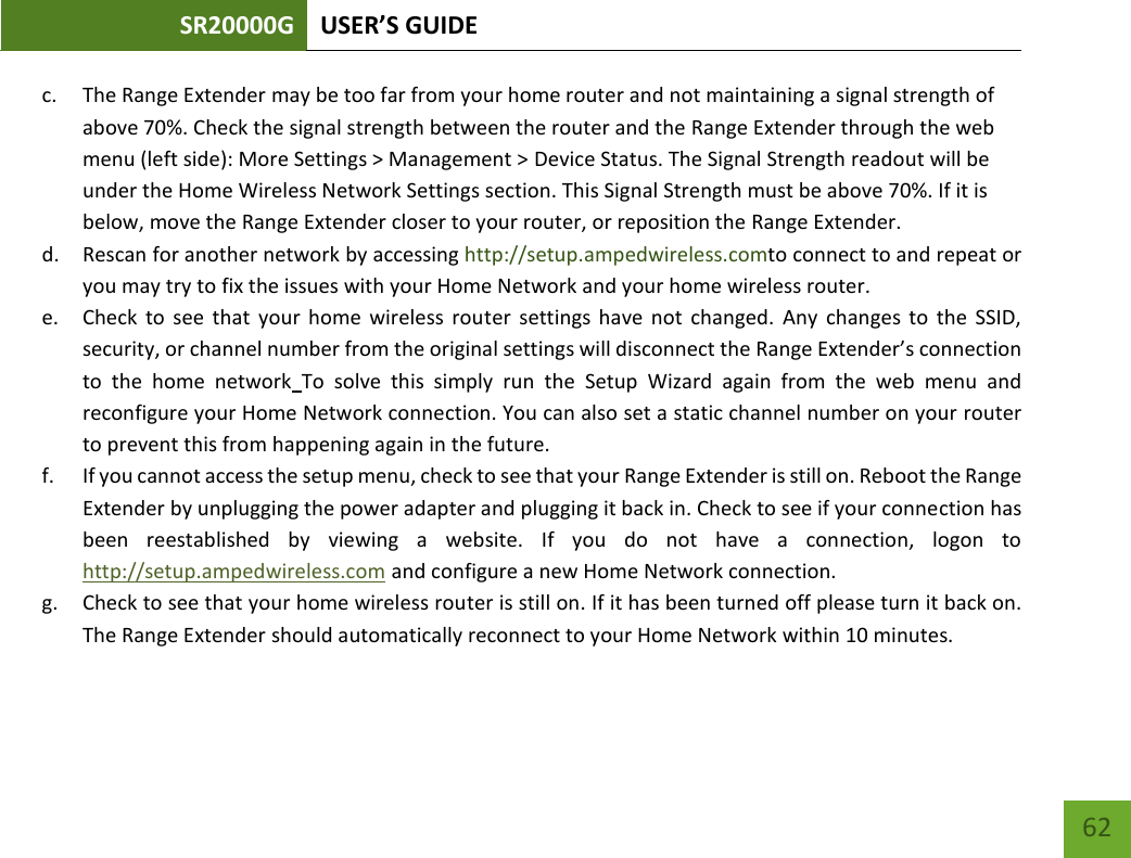 SR20000G USER’S GUIDE   62 62 c. The Range Extender may be too far from your home router and not maintaining a signal strength of above 70%. Check the signal strength between the router and the Range Extender through the web menu (left side): More Settings &gt; Management &gt; Device Status. The Signal Strength readout will be under the Home Wireless Network Settings section. This Signal Strength must be above 70%. If it is below, move the Range Extender closer to your router, or reposition the Range Extender. d. Rescan for another network by accessing http://setup.ampedwireless.comto connect to and repeat or you may try to fix the issues with your Home Network and your home wireless router.  e. Check  to  see  that  your  home  wireless  router  settings  have  not  changed.  Any  changes  to  the  SSID, security, or channel number from the original settings will disconnect the Range Extender’s connection to  the  home  network To  solve  this  simply  run  the  Setup  Wizard  again  from  the  web  menu  and reconfigure your Home Network connection. You can also set a static channel number on your router to prevent this from happening again in the future. f. If you cannot access the setup menu, check to see that your Range Extender is still on. Reboot the Range Extender by unplugging the power adapter and plugging it back in. Check to see if your connection has been  reestablished  by  viewing  a  website.  If  you  do  not  have  a  connection,  logon  to http://setup.ampedwireless.com and configure a new Home Network connection. g. Check to see that your home wireless router is still on. If it has been turned off please turn it back on. The Range Extender should automatically reconnect to your Home Network within 10 minutes.  