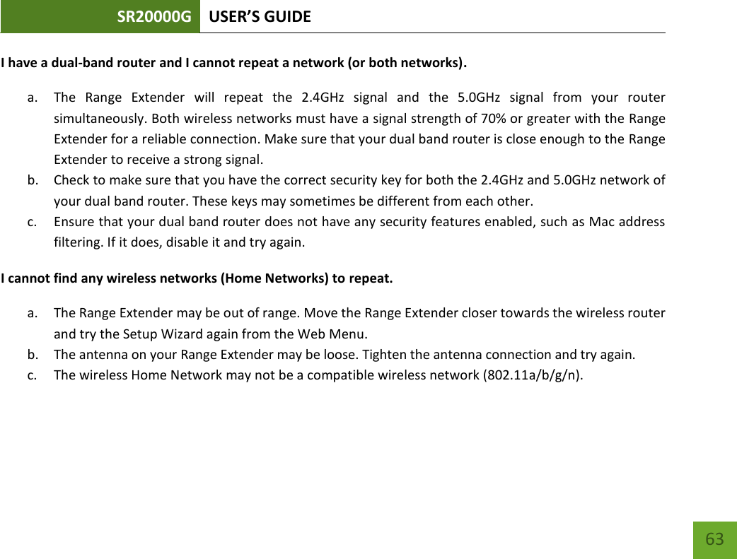 SR20000G USER’S GUIDE   63 63 I have a dual-band router and I cannot repeat a network (or both networks). a. The  Range  Extender  will  repeat  the  2.4GHz  signal  and  the  5.0GHz  signal  from  your  router simultaneously. Both wireless networks must have a signal strength of 70% or greater with the Range Extender for a reliable connection. Make sure that your dual band router is close enough to the Range Extender to receive a strong signal. b. Check to make sure that you have the correct security key for both the 2.4GHz and 5.0GHz network of your dual band router. These keys may sometimes be different from each other. c. Ensure that your dual band router does not have any security features enabled, such as Mac address filtering. If it does, disable it and try again. I cannot find any wireless networks (Home Networks) to repeat. a. The Range Extender may be out of range. Move the Range Extender closer towards the wireless router and try the Setup Wizard again from the Web Menu. b. The antenna on your Range Extender may be loose. Tighten the antenna connection and try again. c. The wireless Home Network may not be a compatible wireless network (802.11a/b/g/n).   