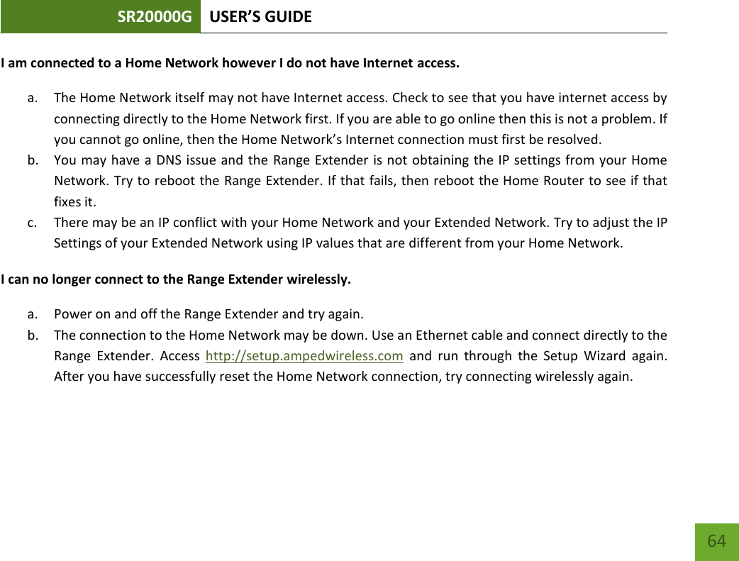 SR20000G USER’S GUIDE   64 64 I am connected to a Home Network however I do not have Internet access. a. The Home Network itself may not have Internet access. Check to see that you have internet access by connecting directly to the Home Network first. If you are able to go online then this is not a problem. If you cannot go online, then the Home Network’s Internet connection must first be resolved. b. You may have a DNS issue and the Range Extender is not obtaining the IP settings from your Home Network. Try to reboot the Range Extender. If that fails, then reboot the Home Router to see if that fixes it. c. There may be an IP conflict with your Home Network and your Extended Network. Try to adjust the IP Settings of your Extended Network using IP values that are different from your Home Network. I can no longer connect to the Range Extender wirelessly. a. Power on and off the Range Extender and try again. b. The connection to the Home Network may be down. Use an Ethernet cable and connect directly to the Range  Extender.  Access  http://setup.ampedwireless.com  and  run  through  the  Setup  Wizard  again. After you have successfully reset the Home Network connection, try connecting wirelessly again. 