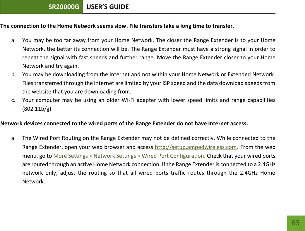 SR20000G USER’S GUIDE   65 65 The connection to the Home Network seems slow. File transfers take a long time to transfer. a. You may be too far away from your Home Network. The closer the Range Extender is to your Home Network, the better its connection will be. The Range Extender must have a strong signal in order to repeat the signal with fast speeds and further range. Move the Range Extender closer to your Home Network and try again. b. You may be downloading from the Internet and not within your Home Network or Extended Network. Files transferred through the Internet are limited by your ISP speed and the data download speeds from the website that you are downloading from. c. Your  computer may  be using  an  older  Wi-Fi adapter  with lower  speed limits  and  range  capabilities (802.11b/g). Network devices connected to the wired ports of the Range Extender do not have Internet access. a. The Wired Port Routing on the Range Extender may not be defined correctly. While connected to the Range Extender, open your web browser and access http://setup.ampedwireless.com. From the web menu, go to More Settings &gt; Network Settings &gt; Wired Port Configuration. Check that your wired ports are routed through an active Home Network connection. If the Range Extender is connected to a 2.4GHz network  only,  adjust  the  routing  so  that  all  wired  ports  traffic  routes  through  the  2.4GHz  Home Network.  