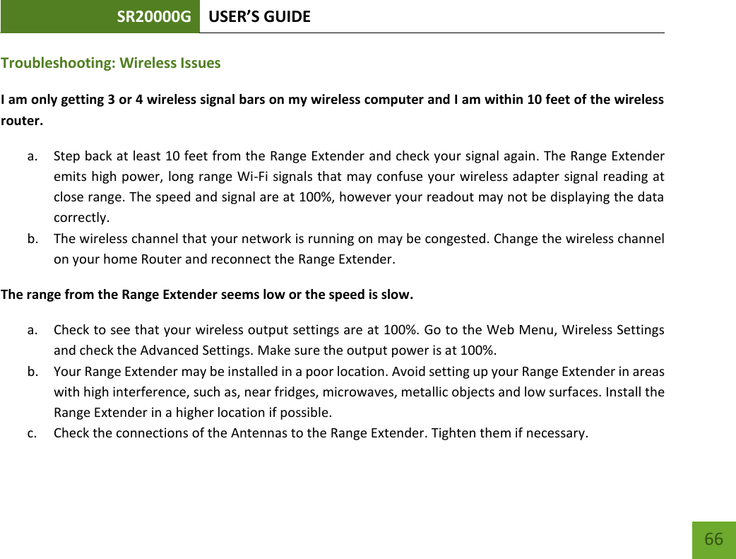 SR20000G USER’S GUIDE   66 66 Troubleshooting: Wireless Issues I am only getting 3 or 4 wireless signal bars on my wireless computer and I am within 10 feet of the wireless router. a. Step back at least 10 feet from the Range Extender and check your signal again. The Range Extender emits high power, long range Wi-Fi signals that may confuse your wireless adapter signal reading at close range. The speed and signal are at 100%, however your readout may not be displaying the data correctly. b. The wireless channel that your network is running on may be congested. Change the wireless channel on your home Router and reconnect the Range Extender. The range from the Range Extender seems low or the speed is slow. a. Check to see that your wireless output settings are at 100%. Go to the Web Menu, Wireless Settings and check the Advanced Settings. Make sure the output power is at 100%. b. Your Range Extender may be installed in a poor location. Avoid setting up your Range Extender in areas with high interference, such as, near fridges, microwaves, metallic objects and low surfaces. Install the Range Extender in a higher location if possible. c. Check the connections of the Antennas to the Range Extender. Tighten them if necessary. 