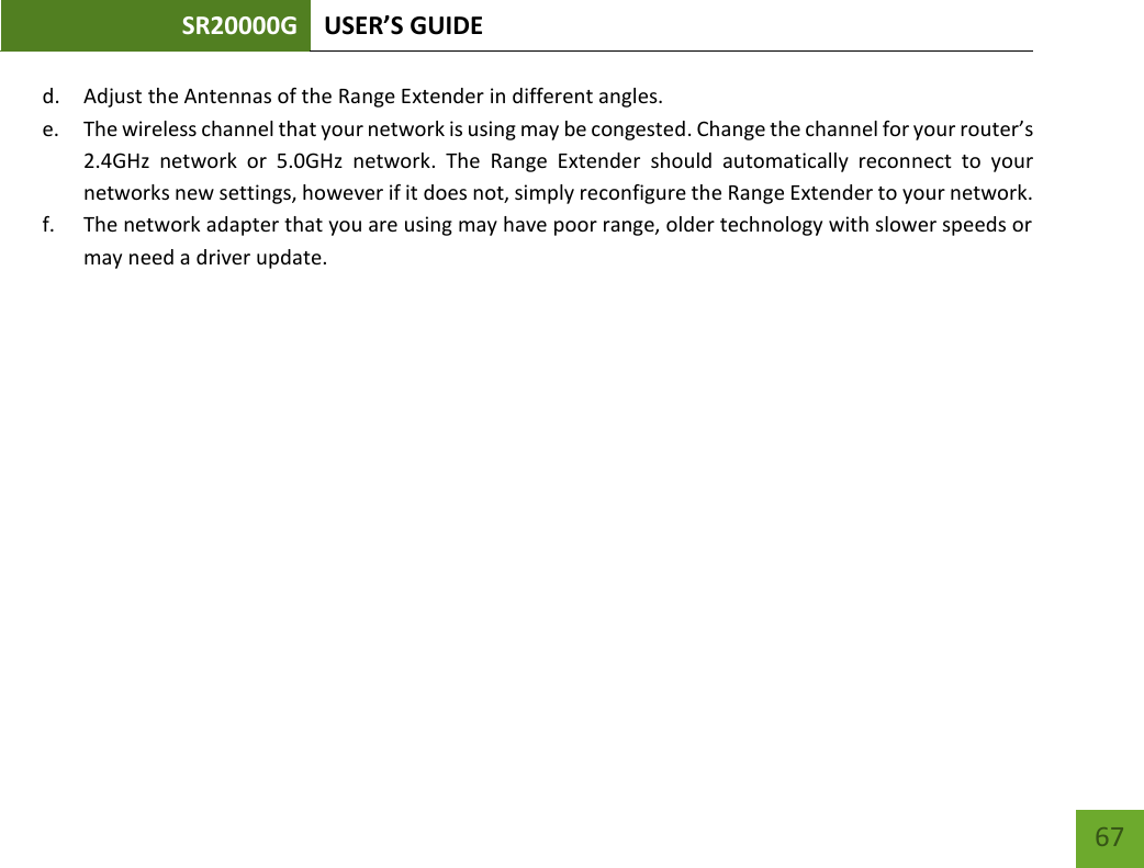 SR20000G USER’S GUIDE   67 67 d. Adjust the Antennas of the Range Extender in different angles.   e. The wireless channel that your network is using may be congested. Change the channel for your router’s 2.4GHz  network  or  5.0GHz  network.  The  Range  Extender  should  automatically  reconnect  to  your networks new settings, however if it does not, simply reconfigure the Range Extender to your network. f. The network adapter that you are using may have poor range, older technology with slower speeds or may need a driver update. 