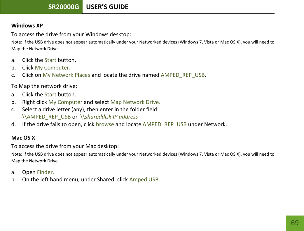 SR20000G USER’S GUIDE   69 69 Windows XP To access the drive from your Windows desktop:  Note: If the USB drive does not appear automatically under your Networked devices (Windows 7, Vista or Mac OS X), you will need to Map the Network Drive. a. Click the Start button. b. Click My Computer. c. Click on My Network Places and locate the drive named AMPED_REP_USB. To Map the network drive:  a. Click the Start button. b. Right click My Computer and select Map Network Drive. c. Select a drive letter (any), then enter in the folder field:  \\AMPED_REP_USB or  \\shareddisk IP address d. If the drive fails to open, click browse and locate AMPED_REP_USB under Network. Mac OS X To access the drive from your Mac desktop:  Note: If the USB drive does not appear automatically under your Networked devices (Windows 7, Vista or Mac OS X), you will need to Map the Network Drive. a. Open Finder. b. On the left hand menu, under Shared, click Amped USB. 