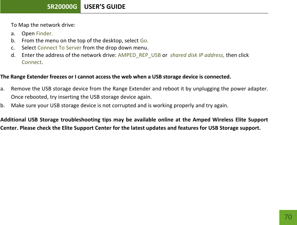 SR20000G USER’S GUIDE   70 70 To Map the network drive:  a. Open Finder. b. From the menu on the top of the desktop, select Go. c. Select Connect To Server from the drop down menu. d. Enter the address of the network drive: AMPED_REP_USB or  shared disk IP address, then click Connect.  The Range Extender freezes or I cannot access the web when a USB storage device is connected. a. Remove the USB storage device from the Range Extender and reboot it by unplugging the power adapter. Once rebooted, try inserting the USB storage device again. b. Make sure your USB storage device is not corrupted and is working properly and try again. Additional USB Storage troubleshooting tips  may be  available online at the Amped Wireless  Elite Support Center. Please check the Elite Support Center for the latest updates and features for USB Storage support.    