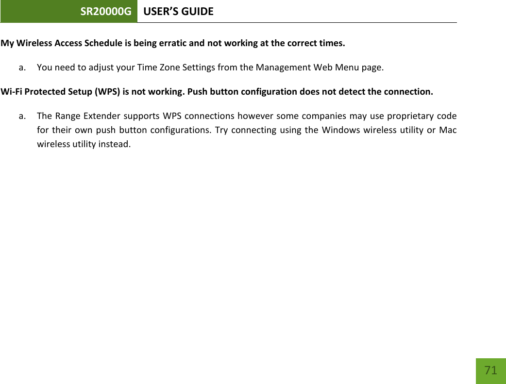 SR20000G USER’S GUIDE   71 71 My Wireless Access Schedule is being erratic and not working at the correct times. a. You need to adjust your Time Zone Settings from the Management Web Menu page. Wi-Fi Protected Setup (WPS) is not working. Push button configuration does not detect the connection. a. The Range Extender supports WPS connections however some companies may use proprietary code for their own push button configurations. Try connecting  using the Windows wireless utility or Mac wireless utility instead. 