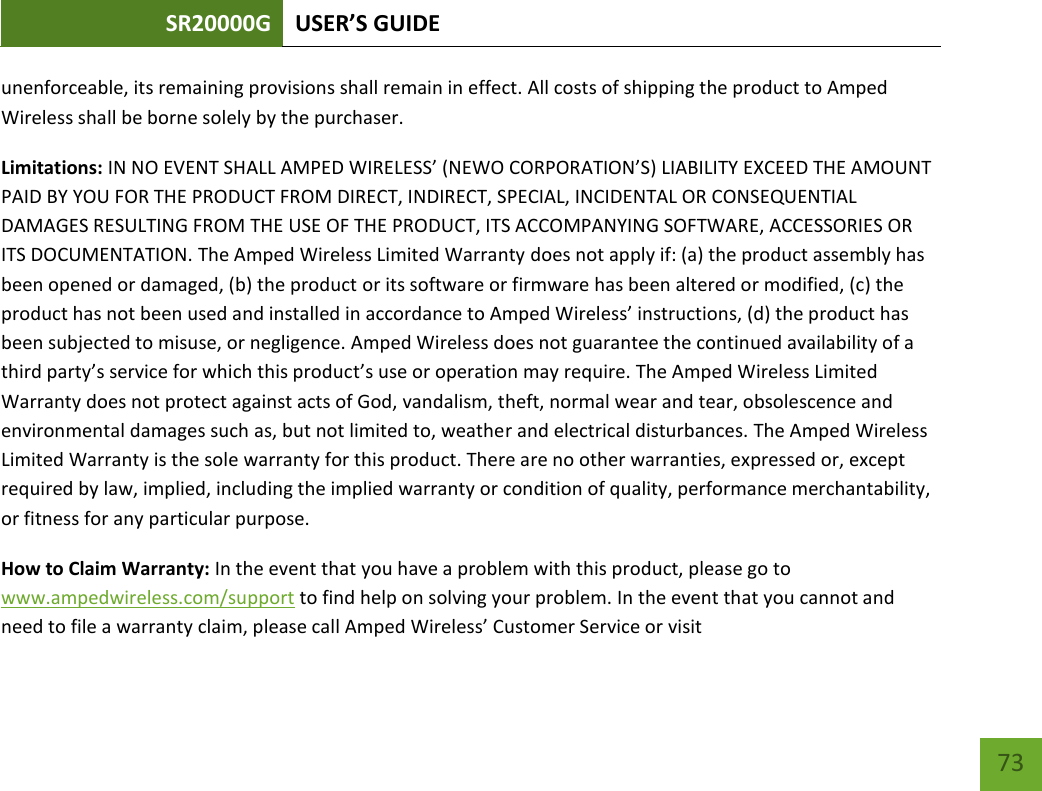 SR20000G USER’S GUIDE   73 73 unenforceable, its remaining provisions shall remain in effect. All costs of shipping the product to Amped Wireless shall be borne solely by the purchaser.   Limitations: IN NO EVENT SHALL AMPED WIRELESS’ (NEWO CORPORATION’S) LIABILITY EXCEED THE AMOUNT PAID BY YOU FOR THE PRODUCT FROM DIRECT, INDIRECT, SPECIAL, INCIDENTAL OR CONSEQUENTIAL DAMAGES RESULTING FROM THE USE OF THE PRODUCT, ITS ACCOMPANYING SOFTWARE, ACCESSORIES OR ITS DOCUMENTATION. The Amped Wireless Limited Warranty does not apply if: (a) the product assembly has been opened or damaged, (b) the product or its software or firmware has been altered or modified, (c) the product has not been used and installed in accordance to Amped Wireless’ instructions, (d) the product has been subjected to misuse, or negligence. Amped Wireless does not guarantee the continued availability of a third party’s service for which this product’s use or operation may require. The Amped Wireless Limited Warranty does not protect against acts of God, vandalism, theft, normal wear and tear, obsolescence and environmental damages such as, but not limited to, weather and electrical disturbances. The Amped Wireless Limited Warranty is the sole warranty for this product. There are no other warranties, expressed or, except required by law, implied, including the implied warranty or condition of quality, performance merchantability, or fitness for any particular purpose.   How to Claim Warranty: In the event that you have a problem with this product, please go to www.ampedwireless.com/support to find help on solving your problem. In the event that you cannot and need to file a warranty claim, please call Amped Wireless’ Customer Service or visit 