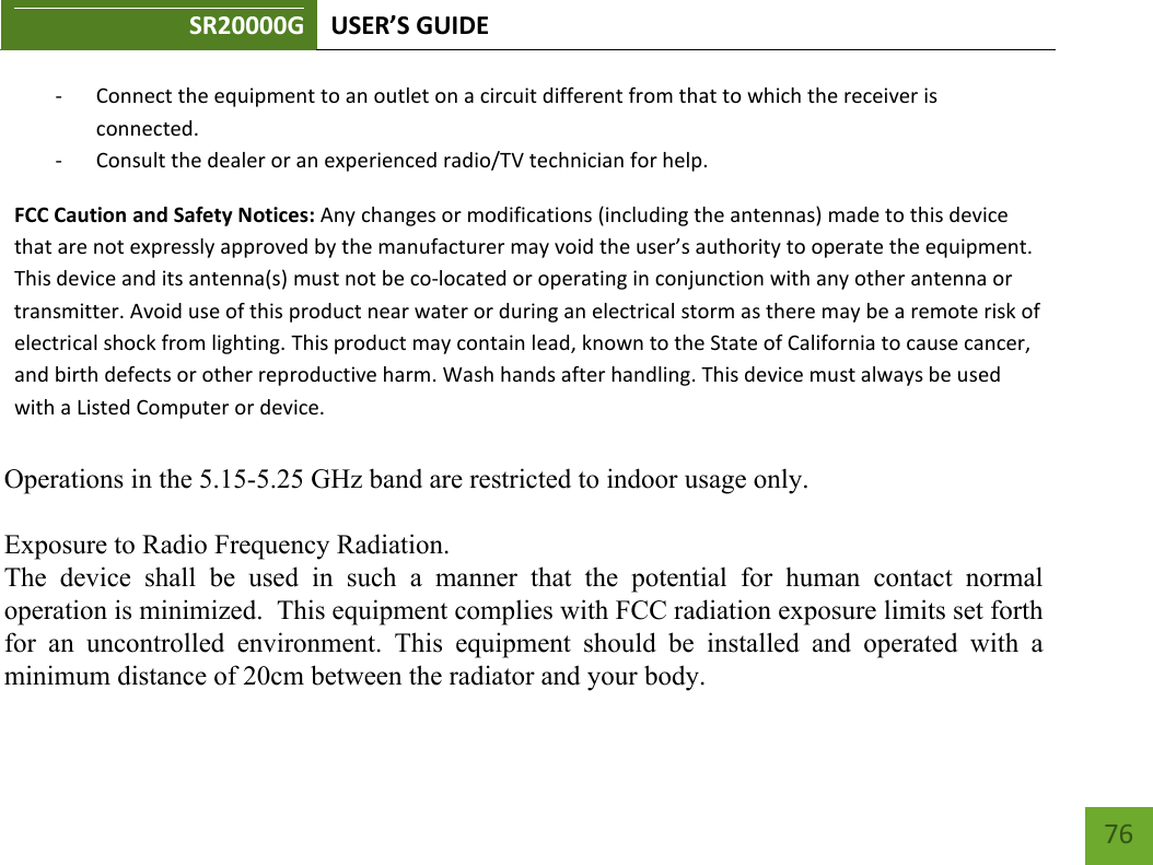 SR20000G USER’S GUIDE    76 - Connect the equipment to an outlet on a circuit different from that to which the receiver is connected. - Consult the dealer or an experienced radio/TV technician for help. FCC Caution and Safety Notices: Any changes or modifications (including the antennas) made to this device that are not expressly approved by the manufacturer may void the user’s authority to operate the equipment. This device and its antenna(s) must not be co-located or operating in conjunction with any other antenna or transmitter. Avoid use of this product near water or during an electrical storm as there may be a remote risk of electrical shock from lighting. This product may contain lead, known to the State of California to cause cancer, and birth defects or other reproductive harm. Wash hands after handling. This device must always be used with a Listed Computer or device.       Operations in the 5.15-5.25 GHz band are restricted to indoor usage only.   Exposure to Radio Frequency Radiation.   The  device  shall  be  used  in  such  a  manner  that  the  potential  for  human  contact  normal operation is minimized.  This equipment complies with FCC radiation exposure limits set forth for  an  uncontrolled  environment.  This  equipment  should  be  installed  and  operated  with  a minimum distance of 20cm between the radiator and your body.  