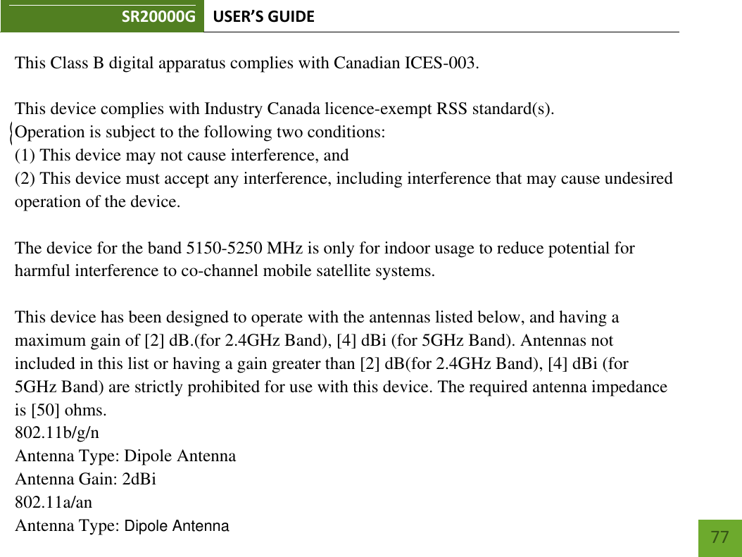 SR20000G USER’S GUIDE        77  - English: This device complies with Industry Canada licence-exempt RSS standard(s). Operation is subject to the following two conditions: (1) This device may not cause interference, and(2) This device must accept any interference, including interference that may cause undesired operation of the     device.          This Class B digital apparatus complies with Canadian ICES-003.This device complies with Industry Canada licence-exempt RSS standard(s).Operation is subject to the following two conditions:(1) This device may not cause interference, and(2) This device must accept any interference, including interference that may cause undesiredoperation of the device.The device for the band 5150-5250 MHz is only for indoor usage to reduce potential forharmful interference to co-channel mobile satellite systems.This device has been designed to operate with the antennas listed below, and having amaximum gain of [2] dB.(for 2.4GHz Band), [4] dBi (for 5GHz Band). Antennas notincluded in this list or having a gain greater than [2] dB(for 2.4GHz Band), [4] dBi (for5GHz Band) are strictly prohibited for use with this device. The required antenna impedanceis [50] ohms.802.11b/g/nAntenna Type: Dipole AntennaAntenna Gain: 2dBi802.11a/anAntenna Type: Dipole AntennaAntenna Gain: 4dBi