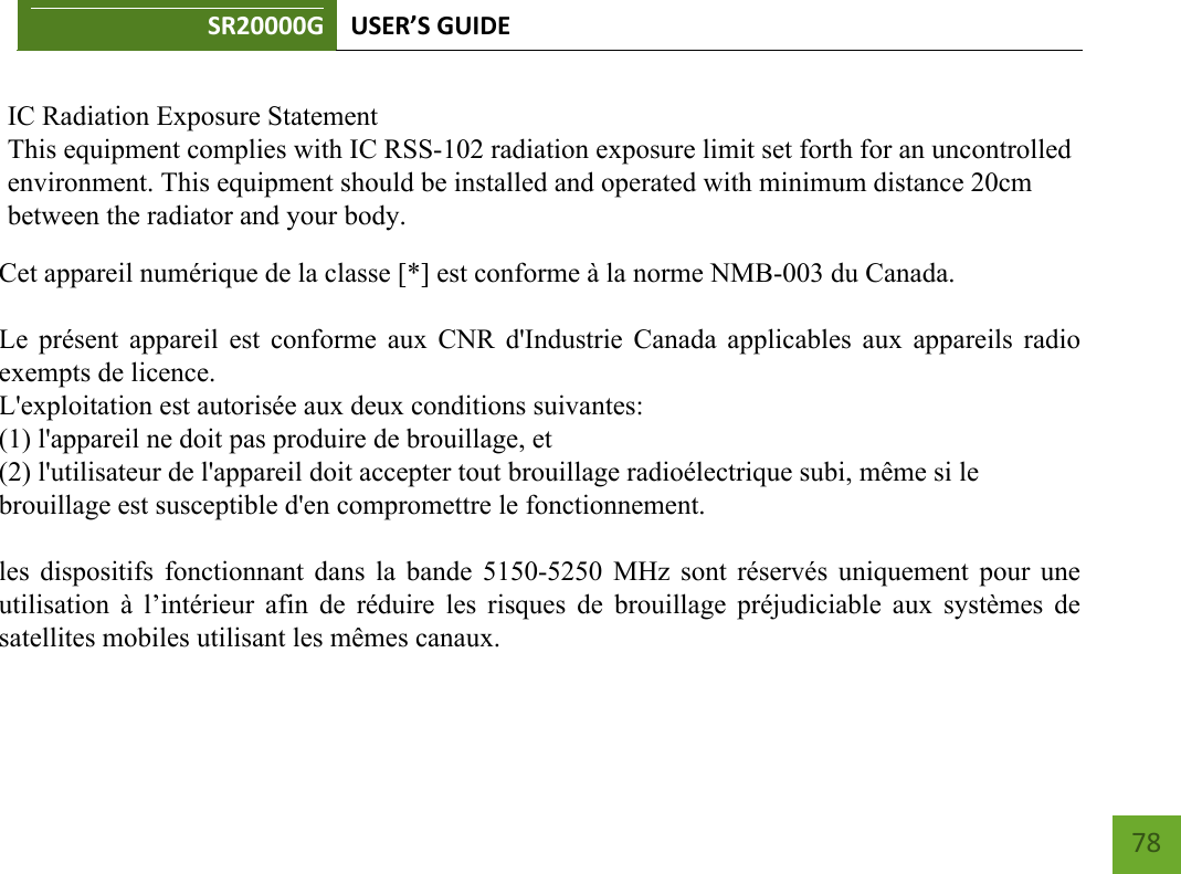 SR20000G USER’S GUIDE        78     IC Radiation Exposure Statement This equipment complies with IC RSS-102 radiation exposure limit set forth for an uncontrolled environment. This equipment should be installed and operated with minimum distance 20cm between the radiator and your body.Cet appareil numérique de la classe [*] est conforme à la norme NMB-003 du Canada.    Le présent appareil est conforme aux CNR d&apos;Industrie Canada applicables aux appareils radio exempts de licence.  L&apos;exploitation est autorisée aux deux conditions suivantes:  (1) l&apos;appareil ne doit pas produire de brouillage, et  (2) l&apos;utilisateur de l&apos;appareil doit accepter tout brouillage radioélectrique subi, même si le  brouillage est susceptible d&apos;en compromettre le fonctionnement.    les dispositifs fonctionnant dans la bande 5150-5250 MHz sont réservés uniquement pour une utilisation à  l’intérieur  afin de réduire  les  risques de brouillage préjudiciable  aux systèmes de satellites mobiles utilisant les mêmes canaux.  