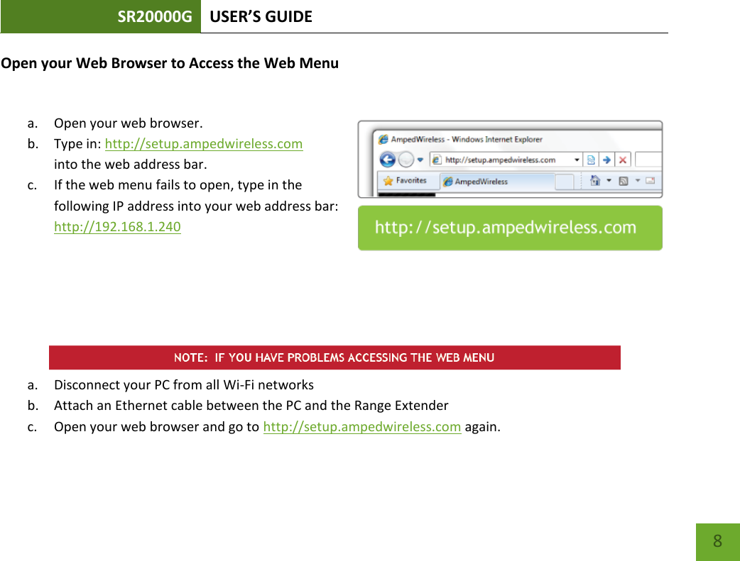 SR20000G USER’S GUIDE   8 8 Open your Web Browser to Access the Web Menu  a. Open your web browser. b. Type in: http://setup.ampedwireless.com into the web address bar. c. If the web menu fails to open, type in the following IP address into your web address bar: http://192.168.1.240       a. Disconnect your PC from all Wi-Fi networks b. Attach an Ethernet cable between the PC and the Range Extender c. Open your web browser and go to http://setup.ampedwireless.com again. 