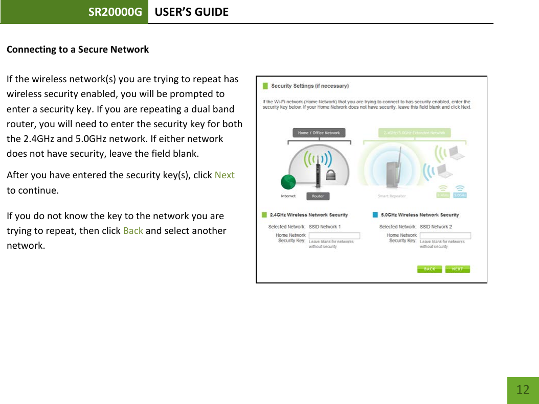 SR20000G USER’S GUIDE    12 Connecting to a Secure Network  If the wireless network(s) you are trying to repeat has wireless security enabled, you will be prompted to enter a security key. If you are repeating a dual band router, you will need to enter the security key for both the 2.4GHz and 5.0GHz network. If either network does not have security, leave the field blank. After you have entered the security key(s), click Next to continue. If you do not know the key to the network you are trying to repeat, then click Back and select another network. 