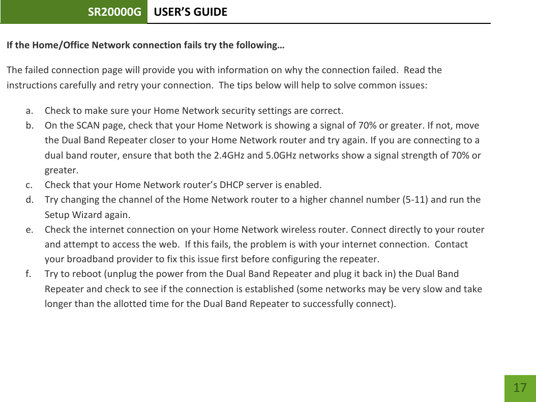 SR20000G USER’S GUIDE    17 If the Home/Office Network connection fails try the following… The failed connection page will provide you with information on why the connection failed.  Read the instructions carefully and retry your connection.  The tips below will help to solve common issues: a. Check to make sure your Home Network security settings are correct. b. On the SCAN page, check that your Home Network is showing a signal of 70% or greater. If not, move the Dual Band Repeater closer to your Home Network router and try again. If you are connecting to a dual band router, ensure that both the 2.4GHz and 5.0GHz networks show a signal strength of 70% or greater. c. Check that your Home Network router’s DHCP server is enabled. d. Try changing the channel of the Home Network router to a higher channel number (5-11) and run the Setup Wizard again. e. Check the internet connection on your Home Network wireless router. Connect directly to your router and attempt to access the web.  If this fails, the problem is with your internet connection.  Contact your broadband provider to fix this issue first before configuring the repeater. f. Try to reboot (unplug the power from the Dual Band Repeater and plug it back in) the Dual Band Repeater and check to see if the connection is established (some networks may be very slow and take longer than the allotted time for the Dual Band Repeater to successfully connect). 
