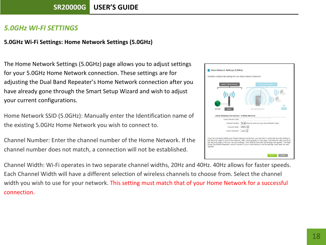 SR20000G USER’S GUIDE    18 5.0GHz WI-FI SETTINGS 5.0GHz Wi-Fi Settings: Home Network Settings (5.0GHz)  The Home Network Settings (5.0GHz) page allows you to adjust settings for your 5.0GHz Home Network connection. These settings are for adjusting the Dual Band Repeater’s Home Network connection after you have already gone through the Smart Setup Wizard and wish to adjust your current configurations. Home Network SSID (5.0GHz): Manually enter the Identification name of the existing 5.0GHz Home Network you wish to connect to. Channel Number: Enter the channel number of the Home Network. If the channel number does not match, a connection will not be established. Channel Width: Wi-Fi operates in two separate channel widths, 20Hz and 40Hz. 40Hz allows for faster speeds. Each Channel Width will have a different selection of wireless channels to choose from. Select the channel width you wish to use for your network. This setting must match that of your Home Network for a successful connection. 
