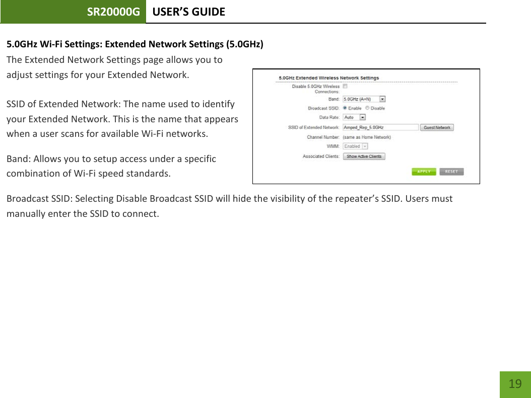 SR20000G USER’S GUIDE    19 5.0GHz Wi-Fi Settings: Extended Network Settings (5.0GHz)  The Extended Network Settings page allows you to adjust settings for your Extended Network.  SSID of Extended Network: The name used to identify your Extended Network. This is the name that appears when a user scans for available Wi-Fi networks.   Band: Allows you to setup access under a specific combination of Wi-Fi speed standards. Broadcast SSID: Selecting Disable Broadcast SSID will hide the visibility of the repeater’s SSID. Users must manually enter the SSID to connect. 
