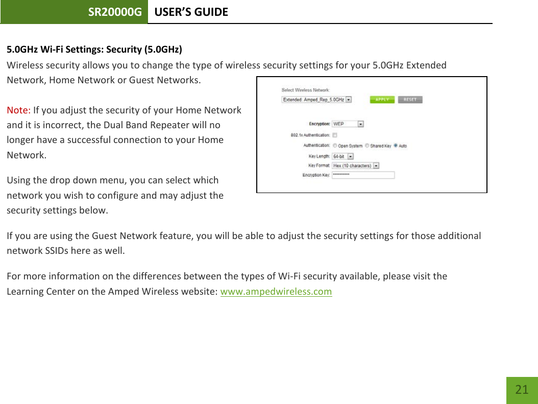SR20000G USER’S GUIDE    21 5.0GHz Wi-Fi Settings: Security (5.0GHz)  Wireless security allows you to change the type of wireless security settings for your 5.0GHz Extended Network, Home Network or Guest Networks.  Note: If you adjust the security of your Home Network and it is incorrect, the Dual Band Repeater will no longer have a successful connection to your Home Network. Using the drop down menu, you can select which network you wish to configure and may adjust the security settings below. If you are using the Guest Network feature, you will be able to adjust the security settings for those additional network SSIDs here as well. For more information on the differences between the types of Wi-Fi security available, please visit the Learning Center on the Amped Wireless website: www.ampedwireless.com 