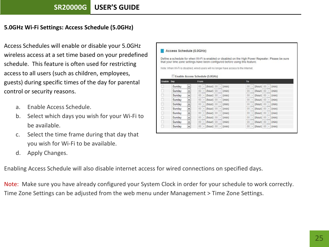 SR20000G USER’S GUIDE    25 5.0GHz Wi-Fi Settings: Access Schedule (5.0GHz)  Access Schedules will enable or disable your 5.0GHz wireless access at a set time based on your predefined schedule.  This feature is often used for restricting access to all users (such as children, employees, guests) during specific times of the day for parental control or security reasons. a. Enable Access Schedule. b. Select which days you wish for your Wi-Fi to be available. c. Select the time frame during that day that you wish for Wi-Fi to be available. d. Apply Changes. Enabling Access Schedule will also disable internet access for wired connections on specified days. Note:  Make sure you have already configured your System Clock in order for your schedule to work correctly. Time Zone Settings can be adjusted from the web menu under Management &gt; Time Zone Settings. 